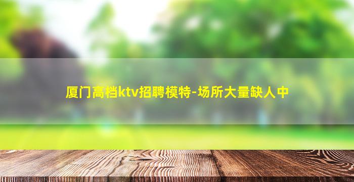 厦门高档ktv招聘模特-场所大量缺人中